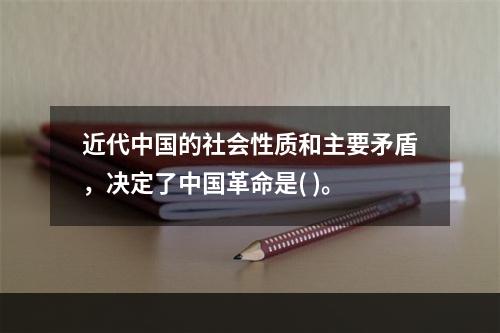 近代中国的社会性质和主要矛盾，决定了中国革命是( )。