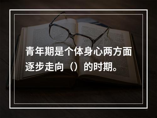 青年期是个体身心两方面逐步走向（）的时期。