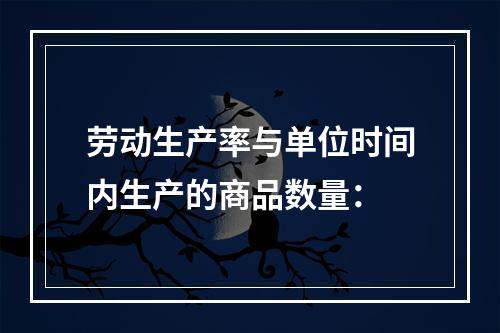 劳动生产率与单位时间内生产的商品数量：