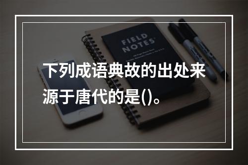 下列成语典故的出处来源于唐代的是()。