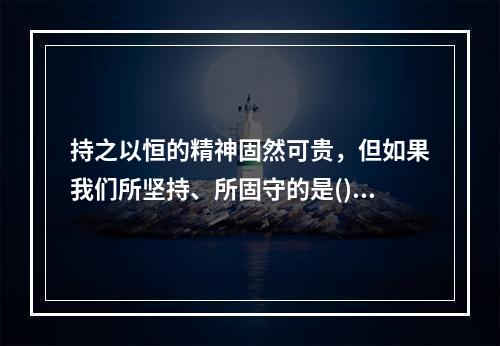 持之以恒的精神固然可贵，但如果我们所坚持、所固守的是()甚至