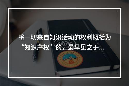 将一切来自知识活动的权利概括为“知识产权”的，最早见之于l7