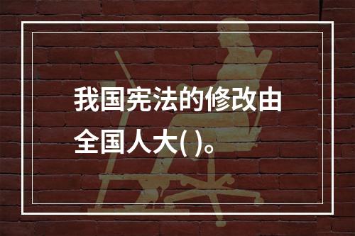 我国宪法的修改由全国人大( )。