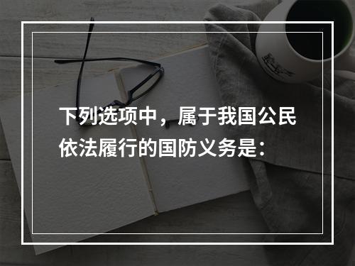 下列选项中，属于我国公民依法履行的国防义务是：