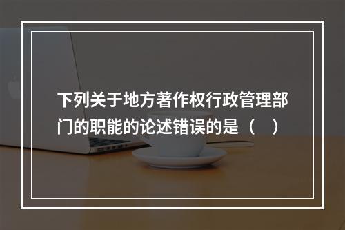 下列关于地方著作权行政管理部门的职能的论述错误的是（　）