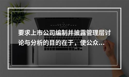 要求上市公司编制并披露管理层讨论与分析的目的在于，使公众投资