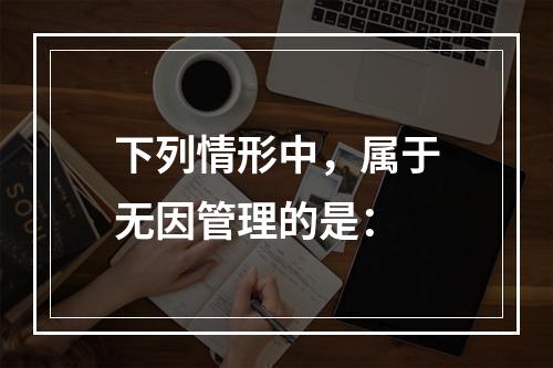 下列情形中，属于无因管理的是：