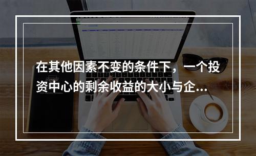 在其他因素不变的条件下，一个投资中心的剩余收益的大小与企业资