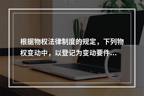 根据物权法律制度的规定，下列物权变动中，以登记为变动要件的有