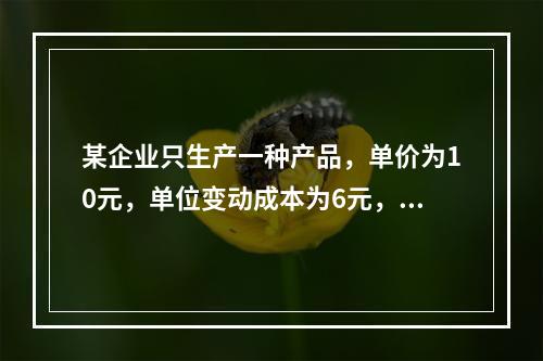 某企业只生产一种产品，单价为10元，单位变动成本为6元，固定