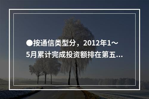 ●按通信类型分，2012年1～5月累计完成投资额排在第五位的