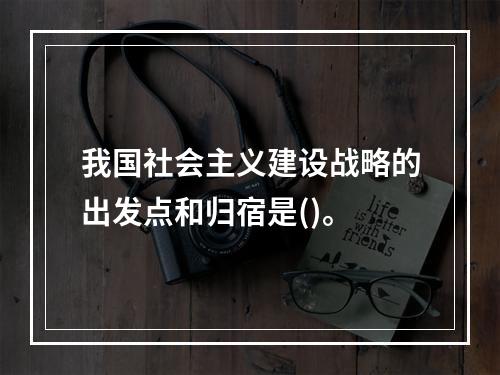 我国社会主义建设战略的出发点和归宿是()。