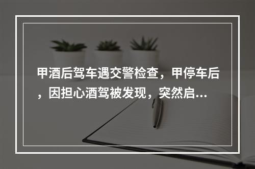 甲酒后驾车遇交警检查，甲停车后，因担心酒驾被发现，突然启动车