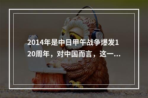 2014年是中日甲午战争爆发120周年，对中国而言，这一场战