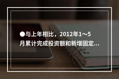 ●与上年相比，2012年1～5月累计完成投资额和新增固定资产