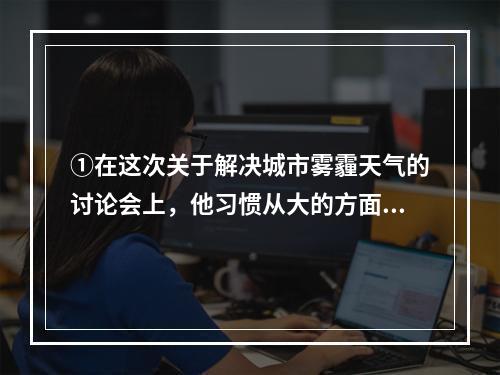 ①在这次关于解决城市雾霾天气的讨论会上，他习惯从大的方面思考