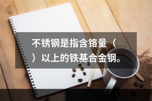 不锈钢是指含铬量（  ）以上的铁基合金钢。