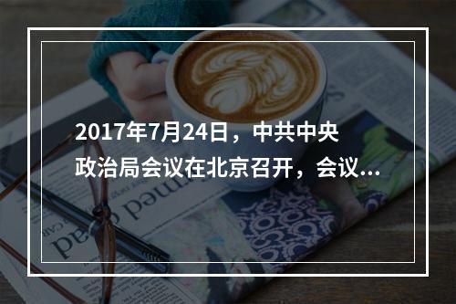 2017年7月24日，中共中央政治局会议在北京召开，会议强调