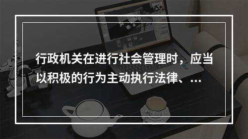 行政机关在进行社会管理时，应当以积极的行为主动执行法律、履行