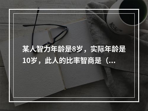 某人智力年龄是8岁，实际年龄是10岁，此人的比率智商是（）。