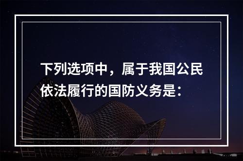 下列选项中，属于我国公民依法履行的国防义务是：