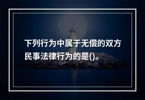 下列行为中属于无偿的双方民事法律行为的是()。