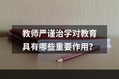 教师严谨治学对教育具有哪些重要作用？