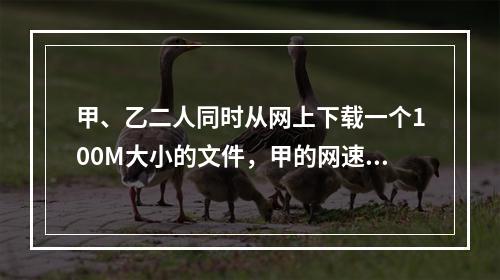 甲、乙二人同时从网上下载一个100M大小的文件，甲的网速是乙