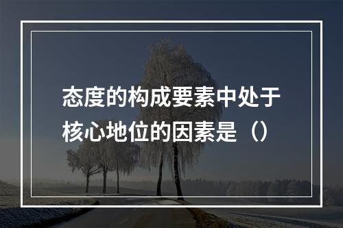 态度的构成要素中处于核心地位的因素是（）