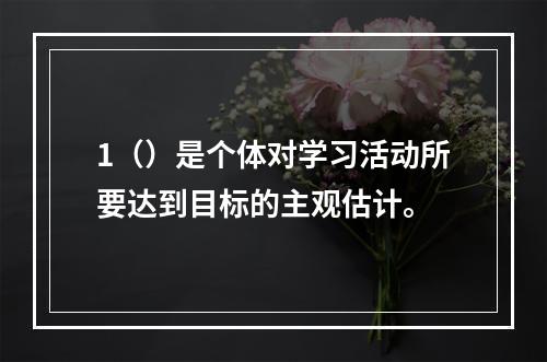 1（）是个体对学习活动所要达到目标的主观估计。