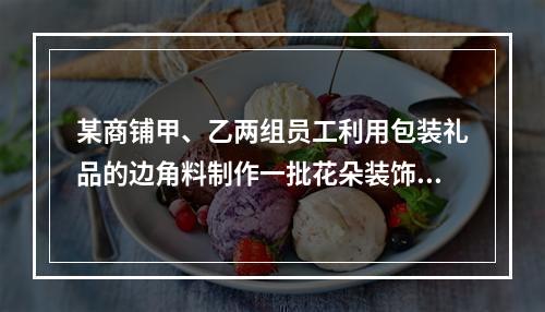 某商铺甲、乙两组员工利用包装礼品的边角料制作一批花朵装饰门店