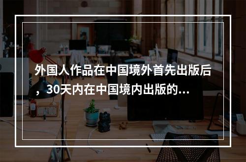 外国人作品在中国境外首先出版后，30天内在中国境内出版的()