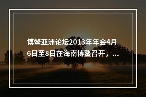 博鳌亚洲论坛2013年年会4月6日至8日在海南博鳌召开，主题