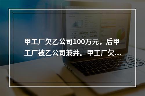 甲工厂欠乙公司100万元，后甲工厂被乙公司兼并。甲工厂欠乙公