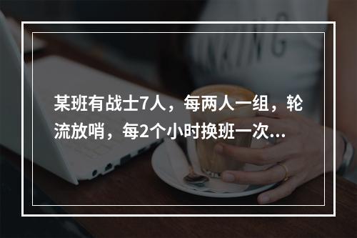 某班有战士7人，每两人一组，轮流放哨，每2个小时换班一次，某