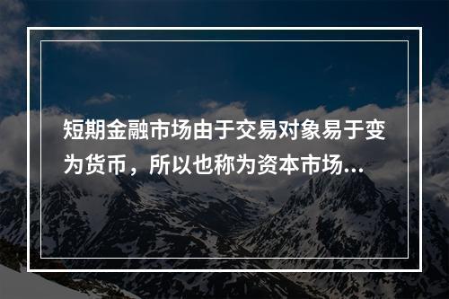 短期金融市场由于交易对象易于变为货币，所以也称为资本市场。(