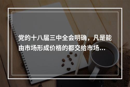 党的十八届三中全会明确，凡是能由市场形成价格的都交给市场，政