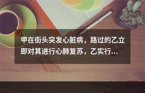 甲在街头突发心脏病，路过的乙立即对其进行心肺复苏，乙实行心外