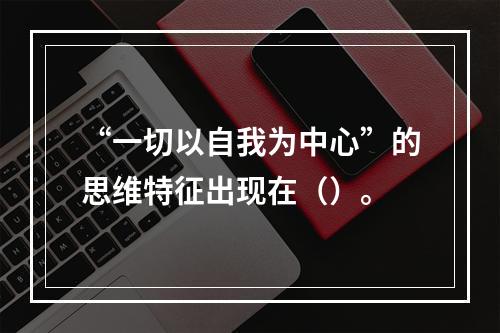 “一切以自我为中心”的思维特征出现在（）。