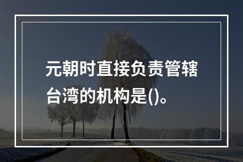 元朝时直接负责管辖台湾的机构是()。