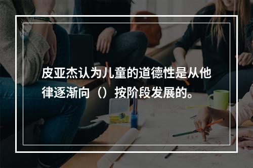 皮亚杰认为儿童的道德性是从他律逐渐向（）按阶段发展的。