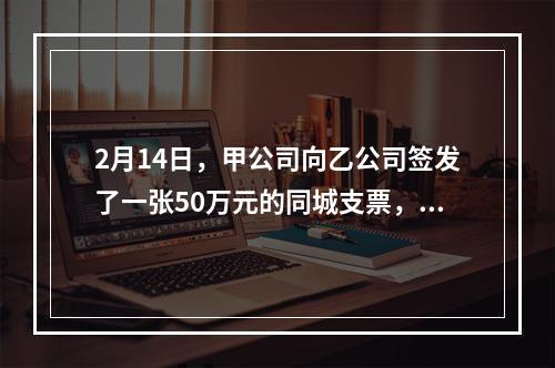 2月14日，甲公司向乙公司签发了一张50万元的同城支票，付款