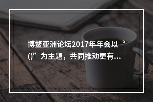 博鳌亚洲论坛2017年年会以“()”为主题，共同推动更有活力