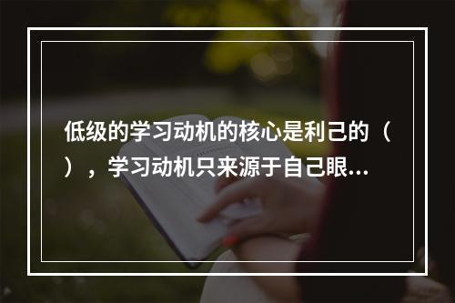 低级的学习动机的核心是利己的（），学习动机只来源于自己眼前的