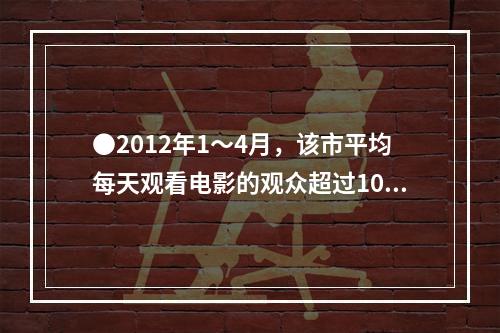 ●2012年1～4月，该市平均每天观看电影的观众超过10万人