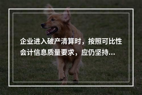 企业进入破产清算时，按照可比性会计信息质量要求，应仍坚持原有