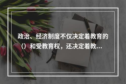 政治、经济制度不仅决定着教育的（）和受教育权，还决定着教育的