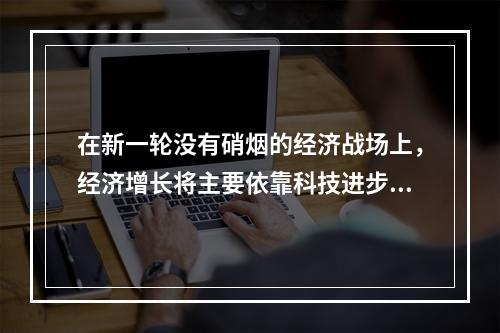 在新一轮没有硝烟的经济战场上，经济增长将主要依靠科技进步。而