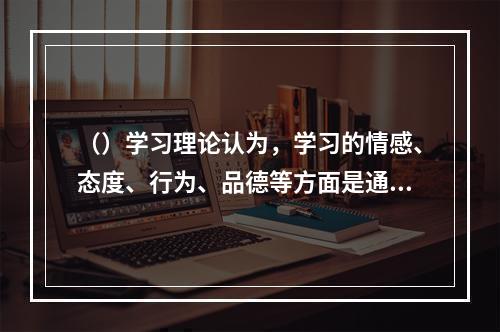 （）学习理论认为，学习的情感、态度、行为、品德等方面是通过对