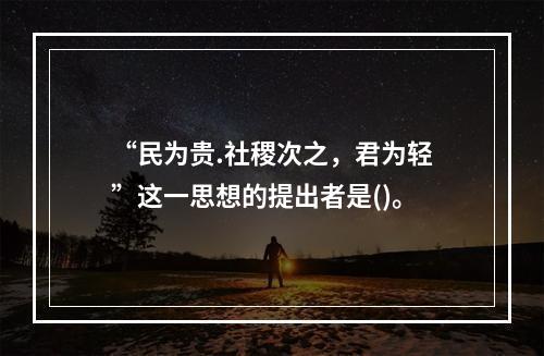 “民为贵.社稷次之，君为轻”这一思想的提出者是()。